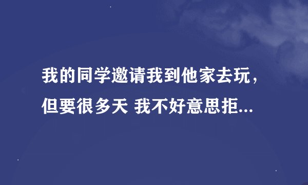 我的同学邀请我到他家去玩，但要很多天 我不好意思拒绝，怎么办？替我想想办法把！