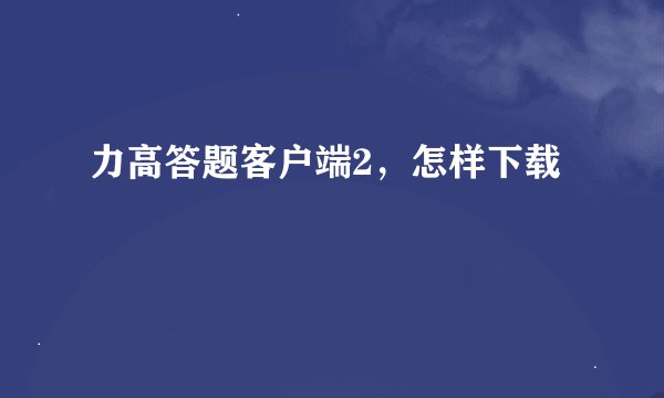 力高答题客户端2，怎样下载