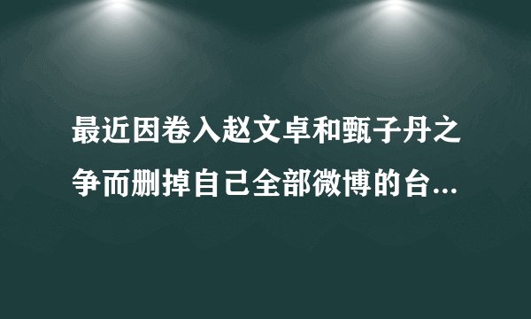 最近因卷入赵文卓和甄子丹之争而删掉自己全部微博的台湾女明星是谁