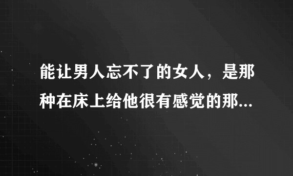 能让男人忘不了的女人，是那种在床上给他很有感觉的那个女人，是这样吗？