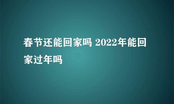 春节还能回家吗 2022年能回家过年吗