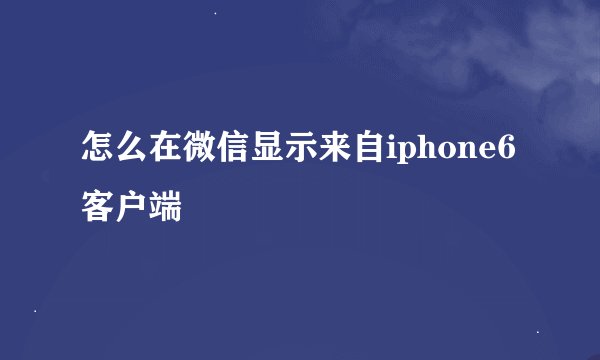 怎么在微信显示来自iphone6客户端