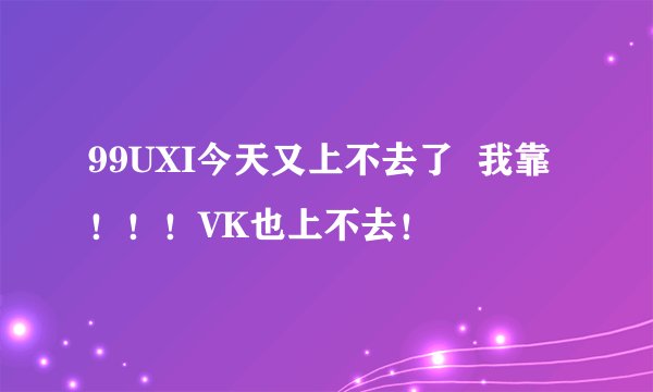 99UXI今天又上不去了  我靠！！！VK也上不去！
