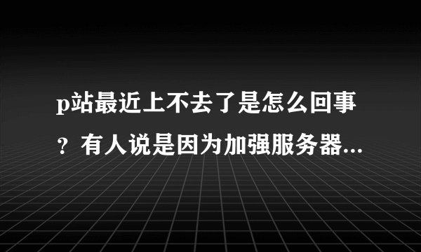 p站最近上不去了是怎么回事？有人说是因为加强服务器，有的说是被墙了，哪个才是真的?