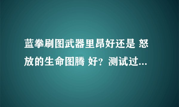 蓝拳刷图武器里昂好还是 怒放的生命图腾 好？测试过的高手求解