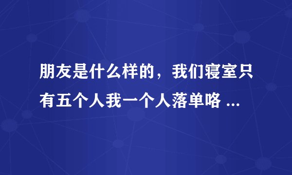 朋友是什么样的，我们寝室只有五个人我一个人落单咯 心头不舒服的 怎么办不知道怎么融入她们 搞不懂