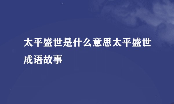 太平盛世是什么意思太平盛世成语故事