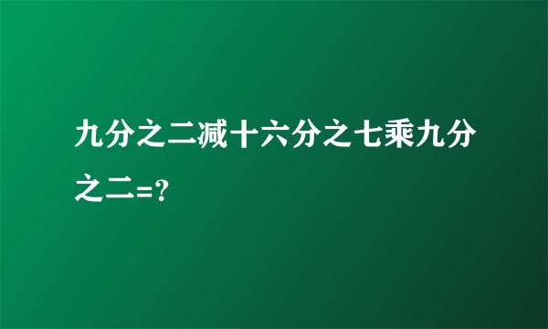 九分之二减十六分之七乘九分之二=？