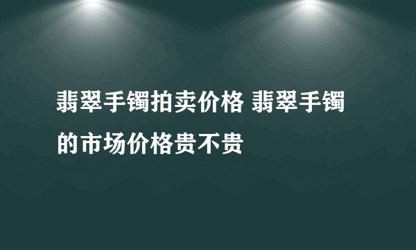 翡翠手镯拍卖价格 翡翠手镯的市场价格贵不贵