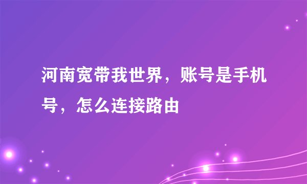 河南宽带我世界，账号是手机号，怎么连接路由