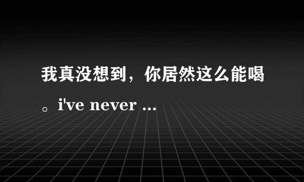 我真没想到，你居然这么能喝。i've never expected that you can drink this much. 可以吗