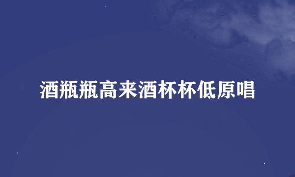 酒瓶瓶高来酒杯杯低原唱