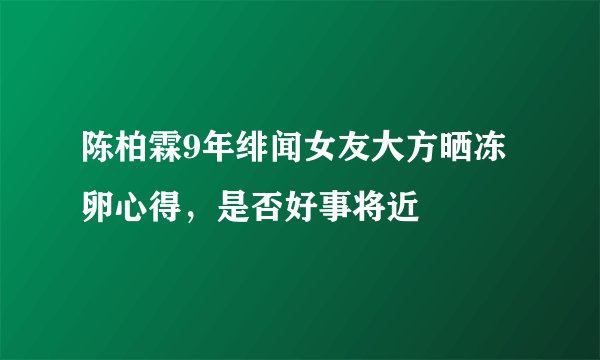 陈柏霖9年绯闻女友大方晒冻卵心得,是否好事将近