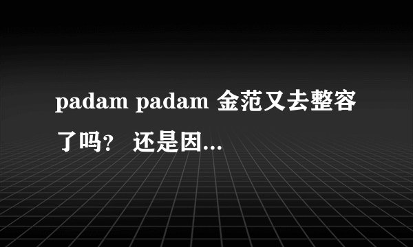 padam padam 金范又去整容了吗？ 还是因为瘦了， 怎么脸有点怪怪的感觉，