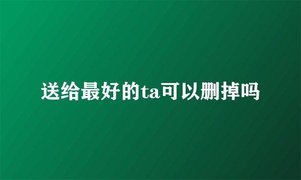 送给最好的ta可以删掉吗
