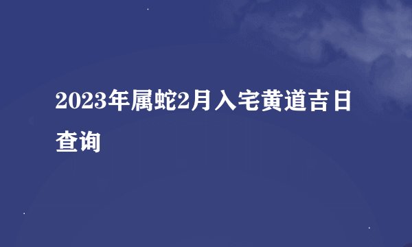 2023年属蛇2月入宅黄道吉日查询