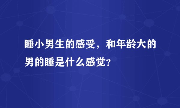 睡小男生的感受，和年龄大的男的睡是什么感觉？