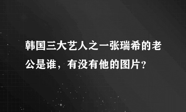 韩国三大艺人之一张瑞希的老公是谁，有没有他的图片？