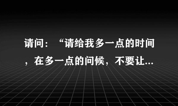 请问：“请给我多一点的时间，在多一点的问候，不要让我如此难过.”这句歌词出自哪首歌曲？谢谢、、