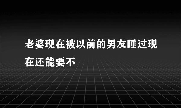老婆现在被以前的男友睡过现在还能要不