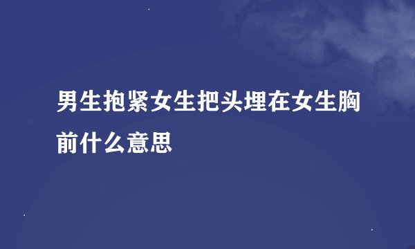 男生抱紧女生把头埋在女生胸前什么意思