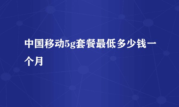 中国移动5g套餐最低多少钱一个月