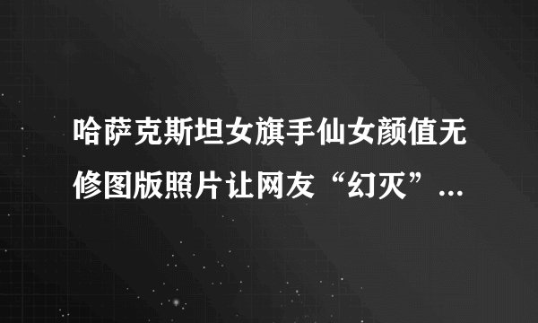 哈萨克斯坦女旗手仙女颜值无修图版照片让网友“幻灭”是怎么回事？