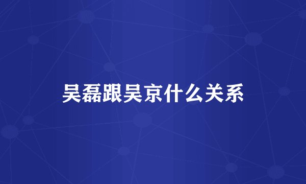 吴磊跟吴京什么关系