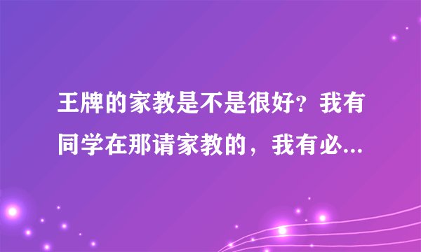 王牌的家教是不是很好？我有同学在那请家教的，我有必要也去请个家教老师吗？好纠结啊！！