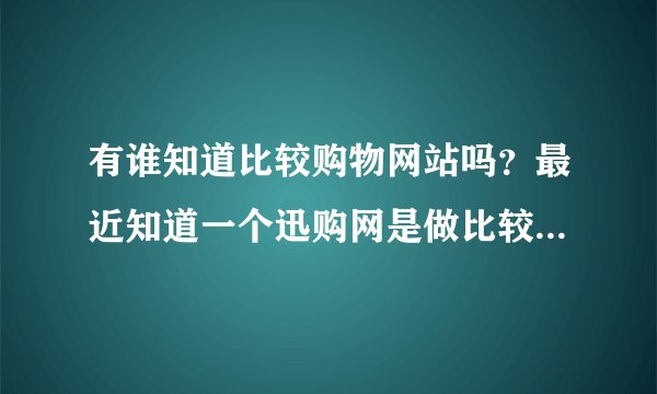 有谁知道比较购物网站吗？最近知道一个迅购网是做比较购物的，是不是新的东西啊？