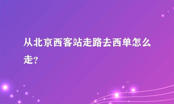 从北京西客站走路去西单怎么走？