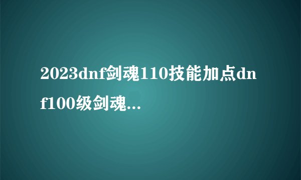 2023dnf剑魂110技能加点dnf100级剑魂技能详解