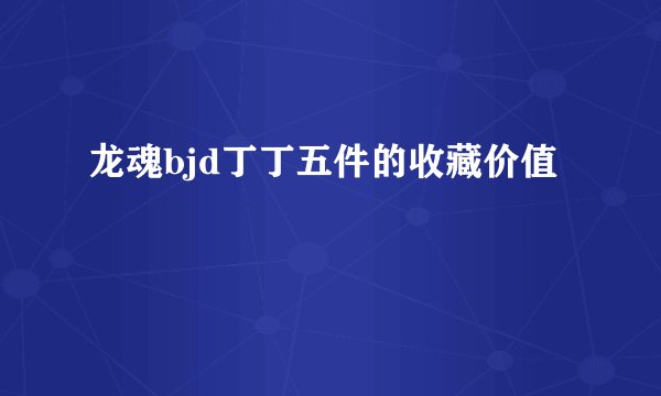 龙魂bjd丁丁五件的收藏价值