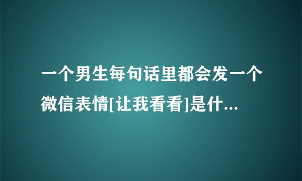 一个男生每句话里都会发一个微信表情[让我看看]是什么意思？