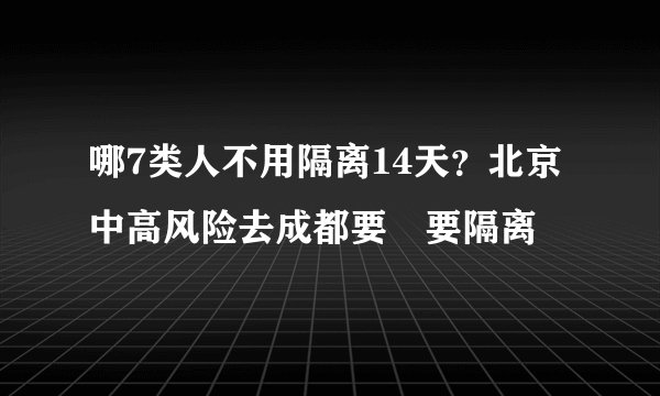 哪7类人不用隔离14天？北京中高风险去成都要𣎴要隔离