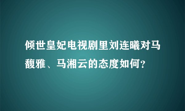 倾世皇妃电视剧里刘连曦对马馥雅、马湘云的态度如何？