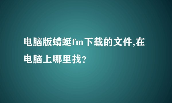 电脑版蜻蜓fm下载的文件,在电脑上哪里找？