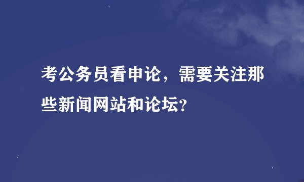 考公务员看申论，需要关注那些新闻网站和论坛？