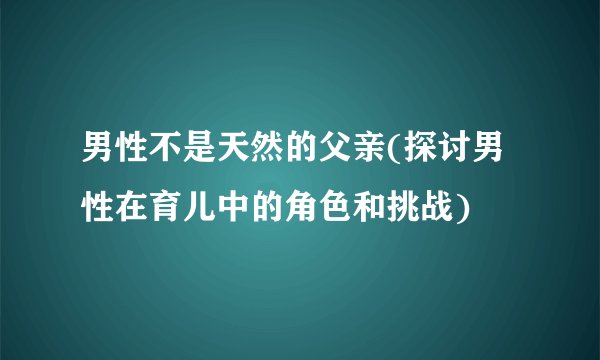 男性不是天然的父亲(探讨男性在育儿中的角色和挑战)