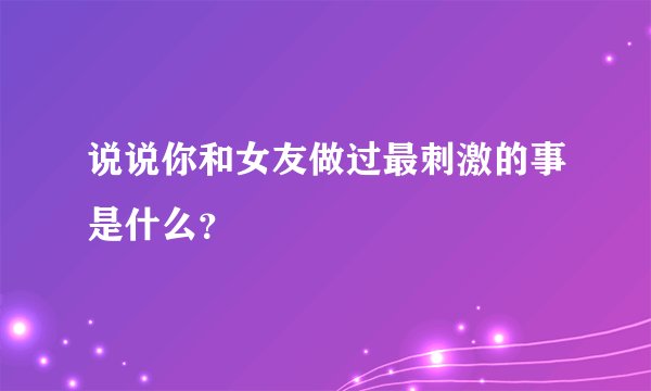 说说你和女友做过最刺激的事是什么？