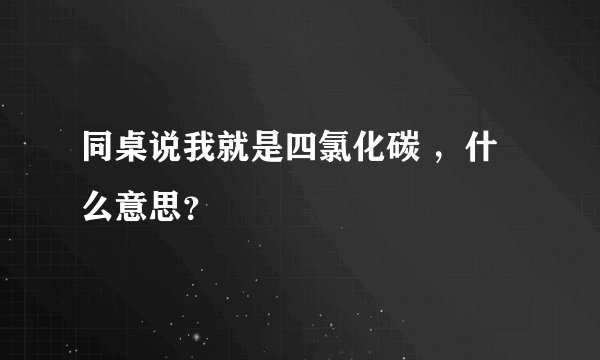 同桌说我就是四氯化碳 ，什么意思？