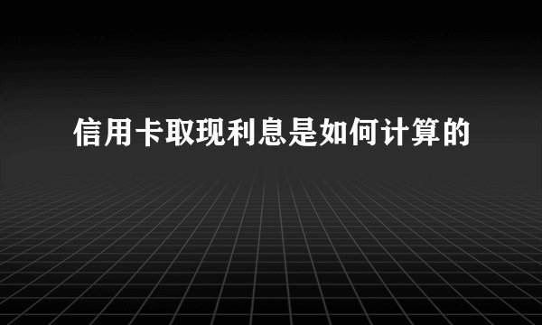 信用卡取现利息是如何计算的