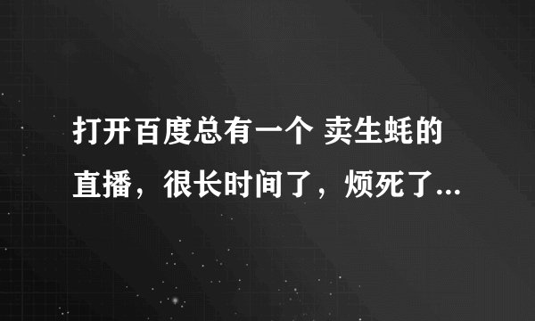 打开百度总有一个 卖生蚝的直播，很长时间了，烦死了，不知道在哪关掉，怎么办？
