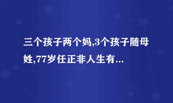 三个孩子两个妈,3个孩子随母姓,77岁任正非人生有着怎样的经历?