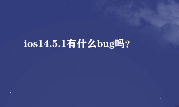 ios14.5.1有什么bug吗？
