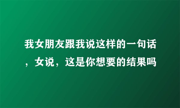 我女朋友跟我说这样的一句话，女说，这是你想要的结果吗