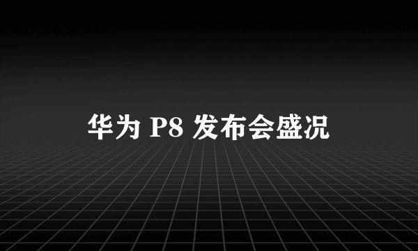 华为 P8 发布会盛况