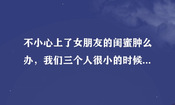 不小心上了女朋友的闺蜜肿么办，我们三个人很小的时候就认识 算青梅竹马吧，其中一个是我女朋友 而且还