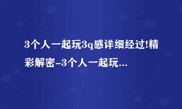 3个人一起玩3q感详细经过!精彩解密-3个人一起玩3q感详细经过，详细经过揭秘！