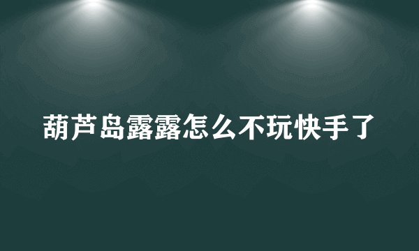 葫芦岛露露怎么不玩快手了